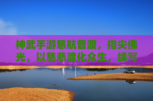神武手游慈航普渡,指尖佛光,以慈悲渡化众生,续写指尖的佛家传奇,神武手游慈航普渡,指尖佛光,续写佛家慈悲传奇
