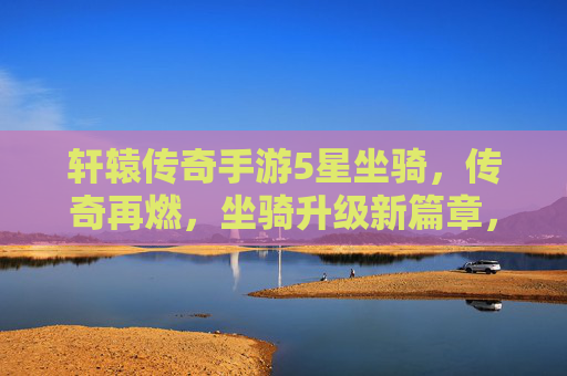 轩辕传奇手游5星坐骑，传奇再燃，坐骑升级新篇章，助力玩家战力再提升！轩辕传奇手游5星坐骑升级新篇章，传奇再燃助力玩家战力再提升