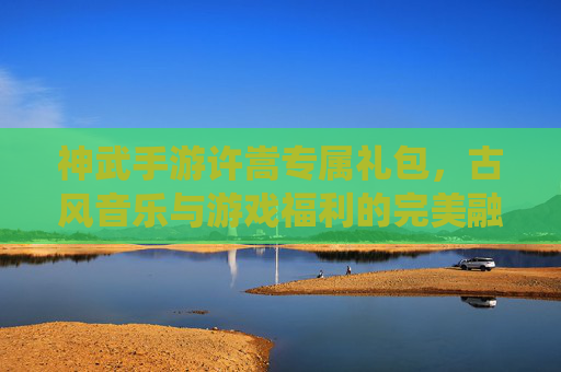 神武手游许嵩专属礼包，古风音乐与游戏福利的完美融合，解锁专属修仙体验，神武手游许嵩专属礼包，古风音乐与游戏福利的完美融合，解锁专属修仙体验