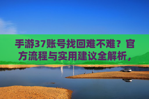 手游37账号找回难不难？官方流程与实用建议全解析，手游37账号找回难不难？官方流程与实用建议全解析