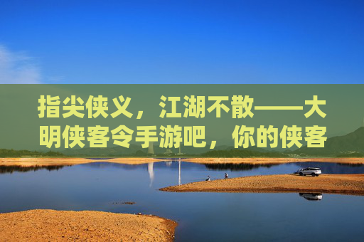 指尖侠义，江湖不散——大明侠客令手游吧，你的侠客江湖线上家园，指尖侠义，江湖不散——大明侠客令手游吧，你的侠客江湖线上家园