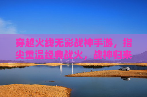穿越火线无影战神手游，指尖重温经典战火，战神归来再创辉煌，穿越火线无影战神手游，指尖重温经典战火，战神归来再创辉煌