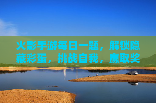 火影手游每日一题，解锁隐藏彩蛋，挑战自我，赢取奖励！火影手游每日一题，解锁隐藏彩蛋，挑战自我赢奖励！