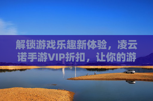 解锁游戏乐趣新体验，凌云诺手游VIP折扣，让你的游戏之旅更省钱更精彩！凌云诺手游VIP折扣，解锁省钱游戏新体验，让你的游戏之旅更精彩！