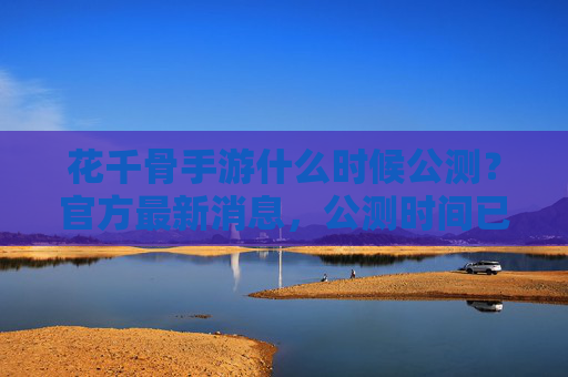 花千骨手游什么时候公测？官方最新消息，公测时间已确定，玩家期待中！花千骨手游公测时间确定，官方最新消息公布，玩家期待中！