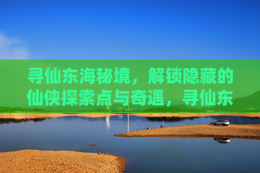 寻仙东海秘境,解锁隐藏的仙侠探索点与奇遇,寻仙东海秘境,解锁隐藏的仙侠探索点与奇遇