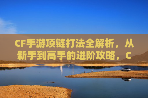 CF手游项链打法全解析，从新手到高手的进阶攻略，CF手游项链打法全解析，从新手到高手的进阶攻略