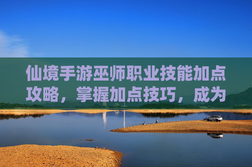 仙境手游巫师职业技能加点攻略，掌握加点技巧，成为元素魔法大师，仙境手游巫师职业技能加点攻略，掌握加点技巧，成为元素魔法大师