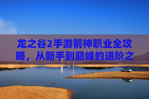 龙之谷2手游箭神职业全攻略,从新手到巅峰的进阶之路,龙之谷2手游箭神职业全攻略,从新手到巅峰的进阶之路