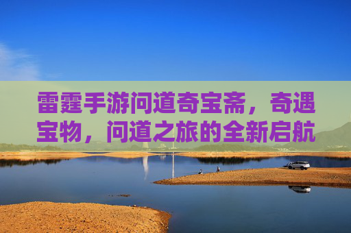 雷霆手游问道奇宝斋,奇遇宝物,问道之旅的全新启航,雷霆手游问道奇宝斋,奇遇宝物,问道之旅的全新启航