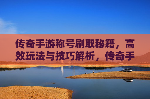 传奇手游称号刷取秘籍，高效玩法与技巧解析，传奇手游称号刷取秘籍，高效玩法与技巧解析