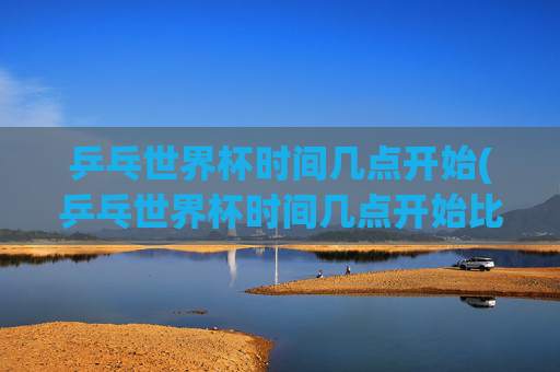 乒乓世界杯时间几点开始(乒乓世界杯时间几点开始比赛)