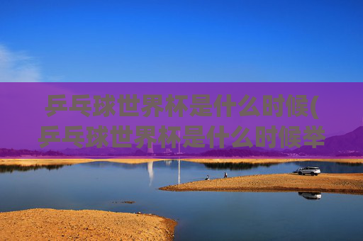 乒乓球世界杯是什么时候(乒乓球世界杯是什么时候举办的)