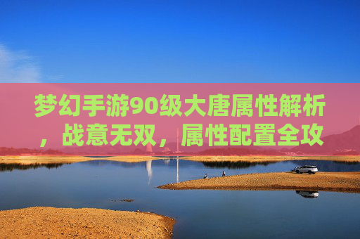 梦幻手游90级大唐属性解析,战意无双,属性配置全攻略,梦幻手游90级大唐属性解析,战意无双,属性配置全攻略