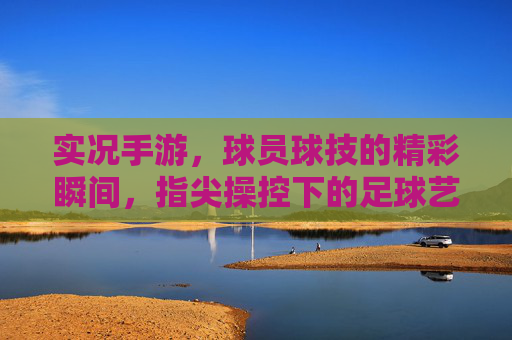 实况手游,球员球技的精彩瞬间,指尖操控下的足球艺术,实况手游,指尖操控下的足球艺术与球员球技的精彩瞬间