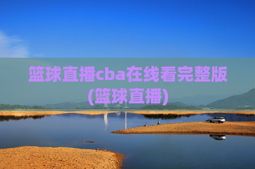篮球直播cba在线看完整版(篮球直播)