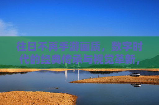 往日不再手游画质，数字时代的经典传承与视觉革新，往日不再手游画质，数字时代的经典传承与视觉革新