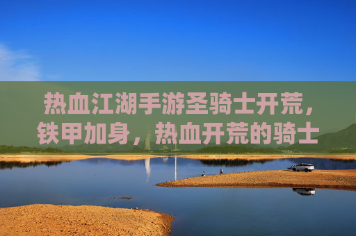 热血江湖手游圣骑士开荒，铁甲加身，热血开荒的骑士荣耀之路，热血江湖手游圣骑士开荒，铁甲加身，热血演绎骑士荣耀之路