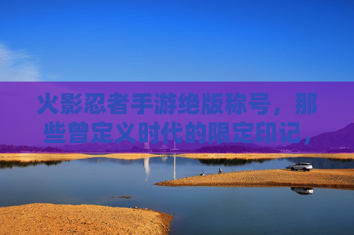 火影忍者手游绝版称号,那些曾定义时代的限定印记,如今成收藏家心头好,火影忍者手游绝版称号,那些曾定义时代的限定印记,如今成收藏家心头好