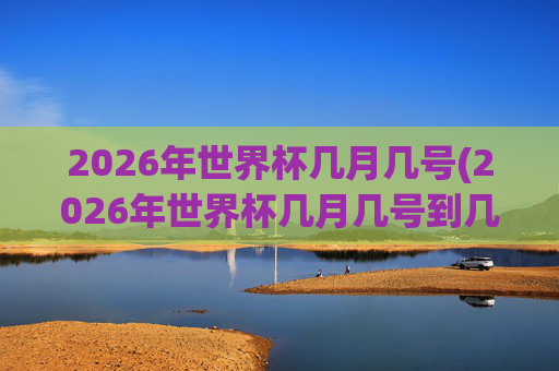2026年世界杯几月几号(2026年世界杯几月几号到几号)2026年世界杯几月几号（2026年世界杯举办时间，具体日期范围）