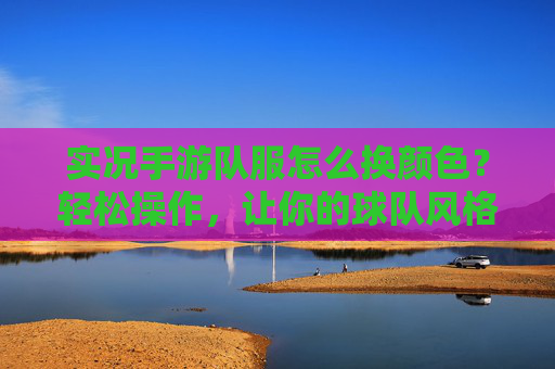 实况手游队服怎么换颜色?轻松操作,让你的球队风格独一无二,实况手游队服换颜色教程,轻松操作,让你的球队风格独一无二
