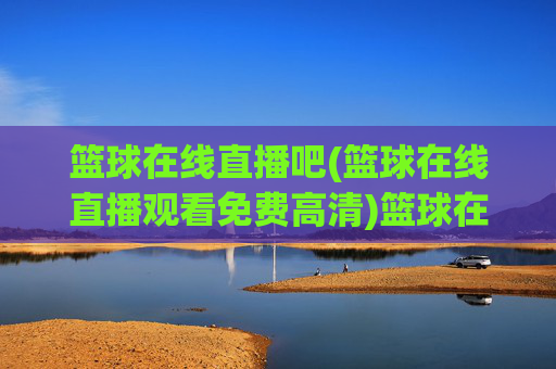 篮球在线直播吧(篮球在线直播观看免费高清)篮球在线直播吧，免费高清直播观看平台