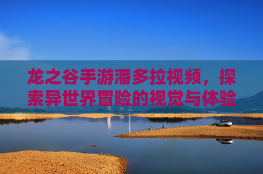 龙之谷手游潘多拉视频,探索异世界冒险的视觉与体验指南,龙之谷手游潘多拉视频,探索异世界冒险的视觉与体验指南