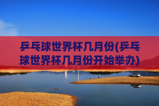乒乓球世界杯几月份(乒乓球世界杯几月份开始举办)