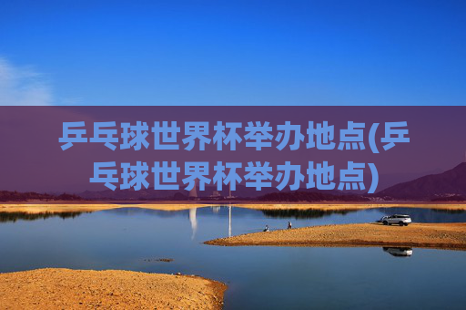 乒乓球世界杯举办地点(乒乓球世界杯举办地点)