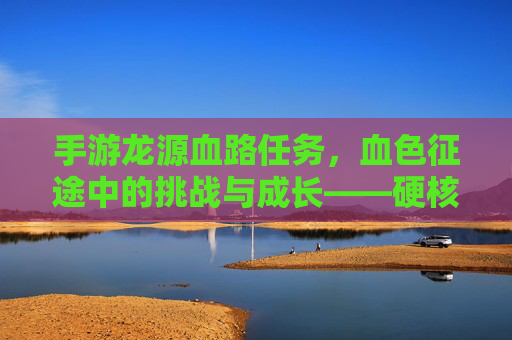 手游龙源血路任务,血色征途中的挑战与成长——硬核探索与策略博弈的深度解析,手游龙源血路任务,血色征途中的挑战与成长——硬核探索与策略博弈的深度解析