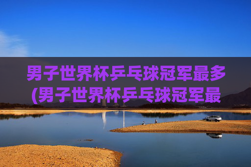 男子世界杯乒乓球冠军最多(男子世界杯乒乓球冠军最多的是谁)