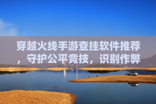 穿越火线手游查挂软件推荐，守护公平竞技，识别作弊行为的关键工具，穿越火线手游查挂软件推荐，守护公平竞技，识别作弊行为的关键工具