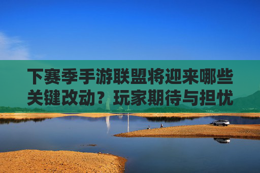 下赛季手游联盟将迎来哪些关键改动？玩家期待与担忧并存，下赛季手游联盟关键改动，玩家期待与担忧并存