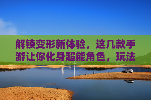 解锁变形新体验，这几款手游让你化身超能角色，玩法趣味无穷，解锁变形新体验，这几款手游让你化身超能角色，玩法趣味无穷