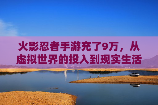火影忍者手游充了9万,从虚拟世界的投入到现实生活的觉醒,火影忍者手游9万充值,玩家从虚拟世界的投入到现实生活的觉醒