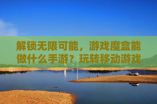 解锁无限可能,游戏魔盒能做什么手游?玩转移动游戏新体验,解锁无限可能,游戏魔盒能做什么手游?玩转移动游戏新体验