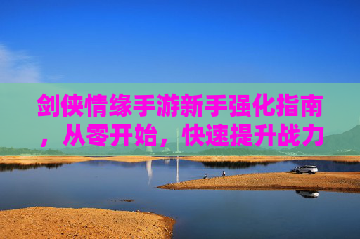 剑侠情缘手游新手强化指南,从零开始,快速提升战力