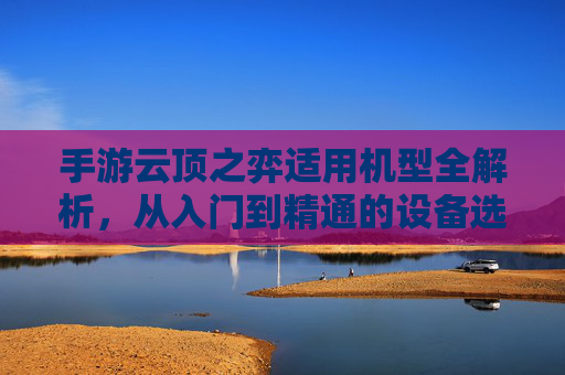 手游云顶之弈适用机型全解析,从入门到精通的设备选择指南,手游云顶之弈适用机型全解析,从入门到精通的设备选择指南