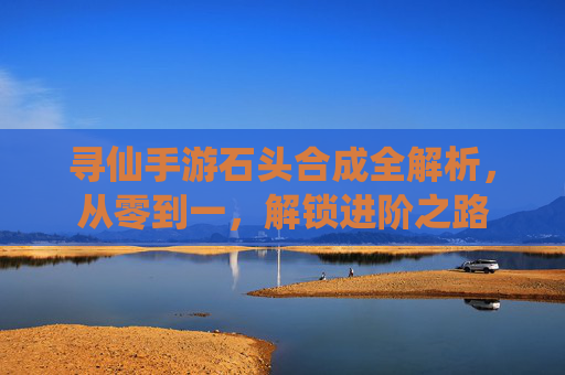 寻仙手游石头合成全解析，从零到一，解锁进阶之路