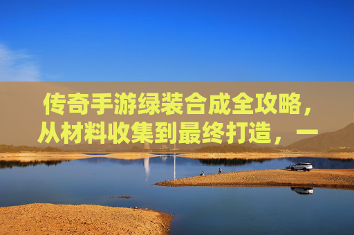 传奇手游绿装合成全攻略，从材料收集到最终打造，一步步解锁传奇装备，传奇手游绿装合成全攻略，从材料收集到最终打造，一步步解锁传奇装备