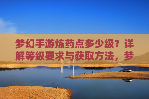 梦幻手游炼药点多少级？详解等级要求与获取方法，梦幻手游炼药点等级要求与获取方法详解