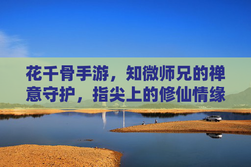 花千骨手游，知微师兄的禅意守护，指尖上的修仙情缘，花千骨手游，知微师兄禅意守护，指尖上的修仙情缘