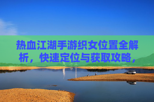 热血江湖手游织女位置全解析，快速定位与获取攻略，热血江湖手游织女位置全解析，快速定位与获取攻略