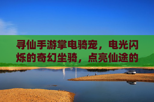 寻仙手游掌电骑宠，电光闪烁的奇幻坐骑，点亮仙途的灵动伙伴，寻仙手游掌电骑宠，电光闪烁的奇幻坐骑，点亮仙途的灵动伙伴