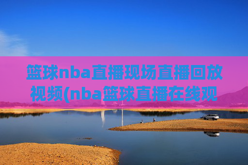 篮球nba直播现场直播回放视频(nba篮球直播在线观看高清直播视频)