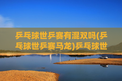 乒乓球世乒赛有混双吗(乒乓球世乒赛马龙)乒乓球世乒赛有混双吗？马龙与世乒赛混双项目的关联及情况分析