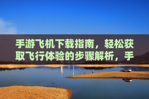 手游飞机下载指南，轻松获取飞行体验的步骤解析，手游飞机下载指南，轻松获取飞行体验的步骤解析