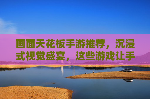 画面天花板手游推荐,沉浸式视觉盛宴,这些游戏让手机屏幕变成移动影院,画面天花板手游推荐,沉浸式视觉盛宴,让手机屏幕变成移动影院