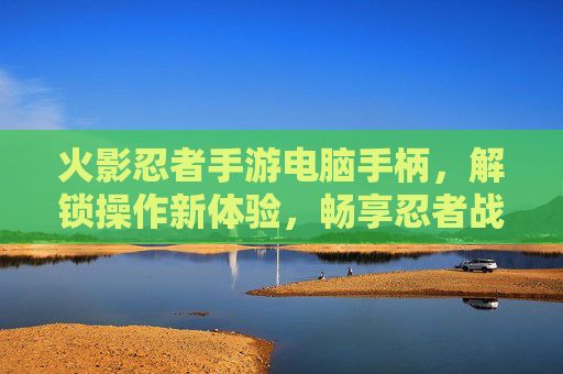 火影忍者手游电脑手柄，解锁操作新体验，畅享忍者战斗的极致快感，火影忍者手游电脑手柄，解锁操作新体验，畅享忍者战斗的极致快感