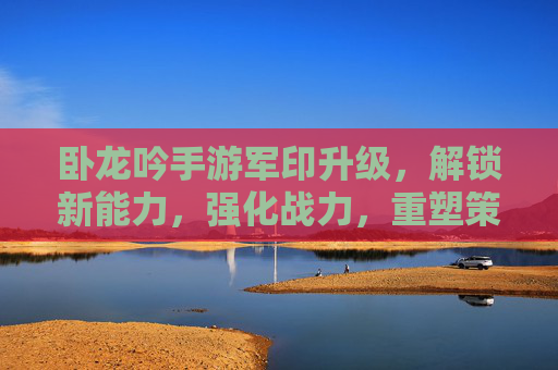 卧龙吟手游军印升级，解锁新能力，强化战力，重塑策略格局，卧龙吟手游军印升级，解锁新能力，强化战力，重塑策略格局